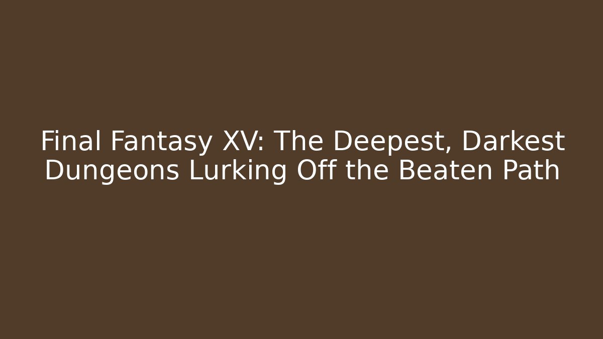 Final Fantasy XV: The Deepest, Darkest Dungeons Lurking Off the Beaten Path