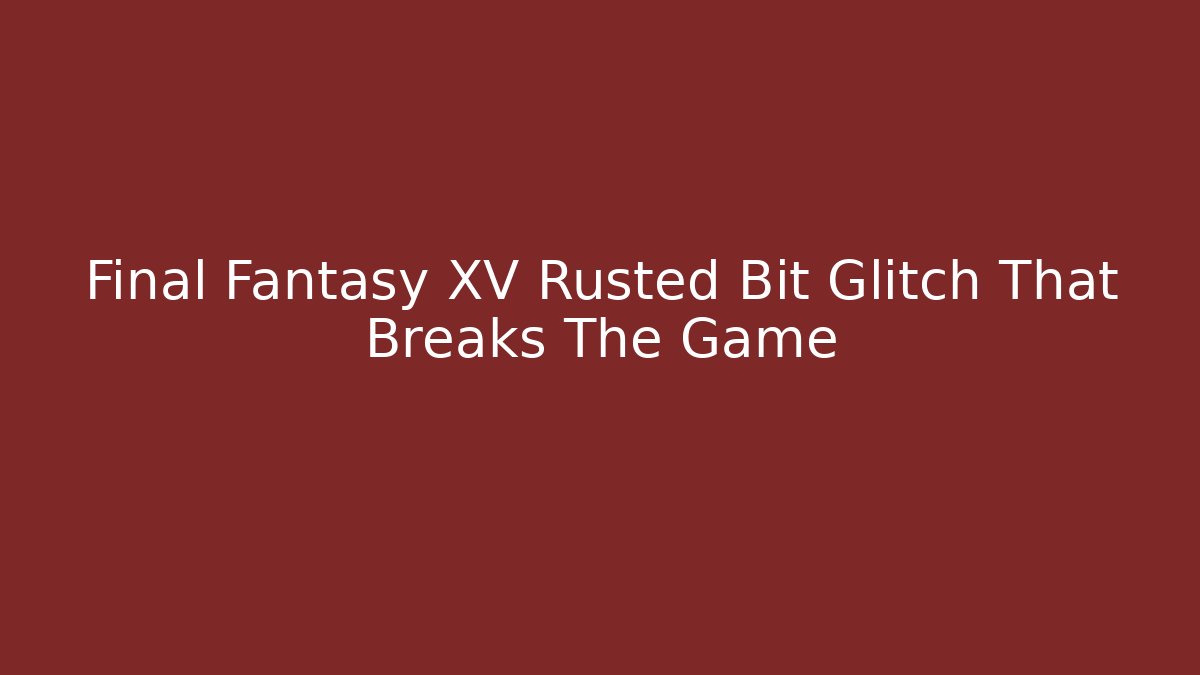 Final Fantasy XV Rusted Bit Glitch That Breaks The Game