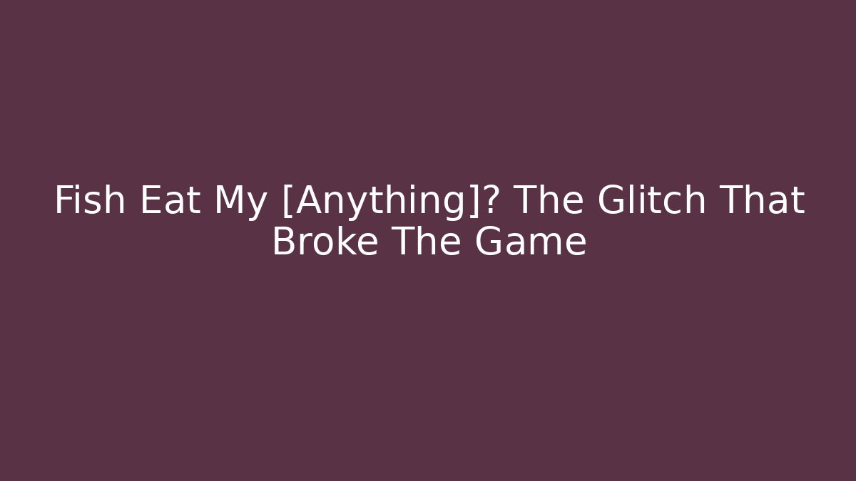 Fish Eat My [Anything]? The Glitch That Broke The Game