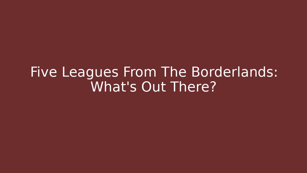 Five Leagues From The Borderlands: What's Out There?