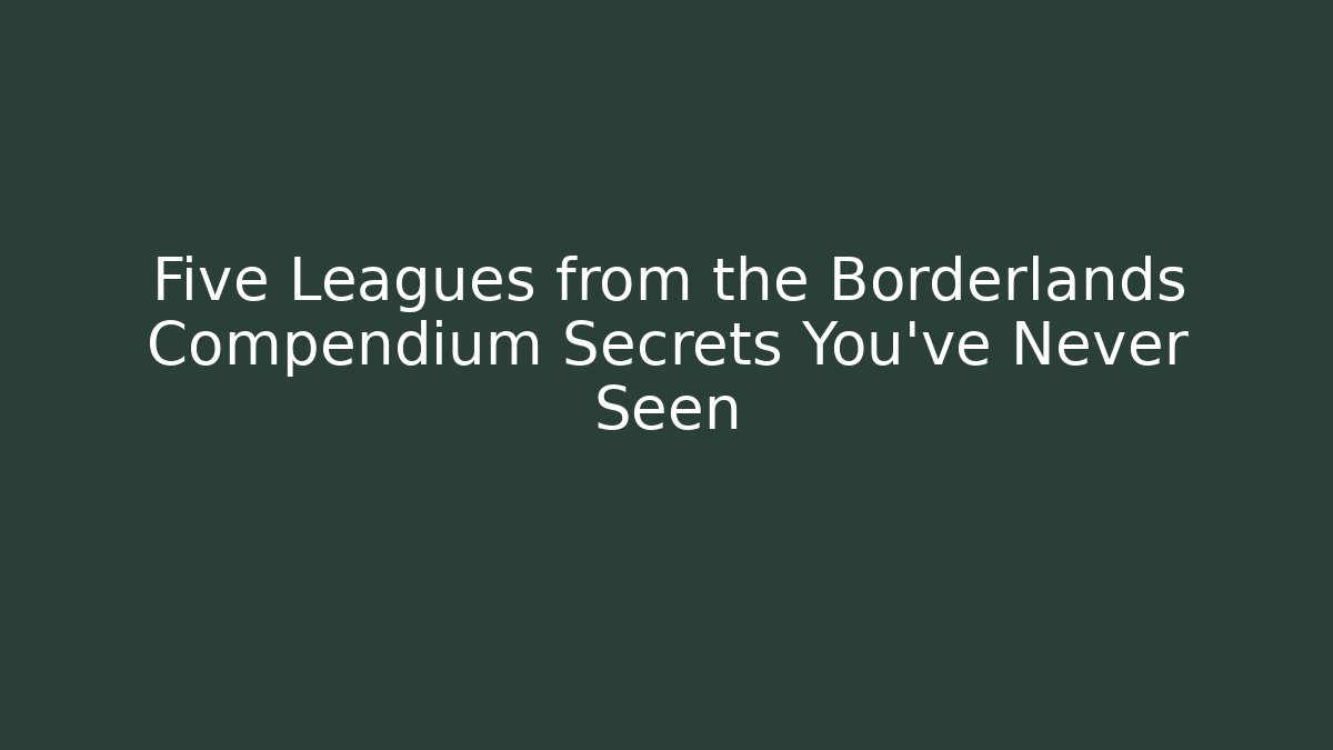 Five Leagues from the Borderlands Compendium Secrets You’ve Never Seen