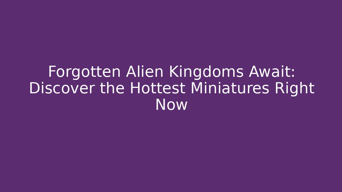 Forgotten Alien Kingdoms Await: Discover the Hottest Miniatures Right Now