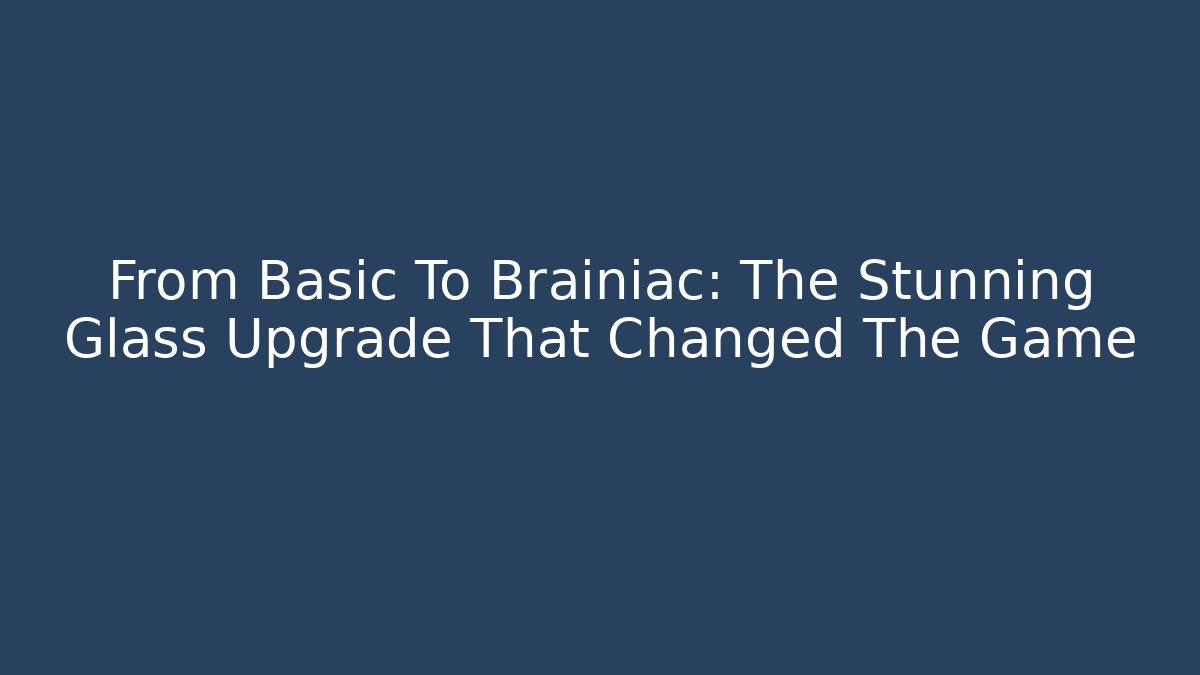 From Basic To Brainiac: The Stunning Glass Upgrade That Changed The Game