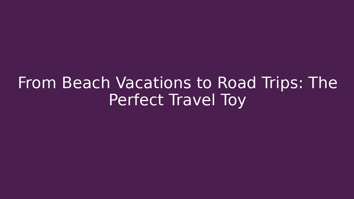 From Beach Vacations to Road Trips: The Perfect Travel Toy