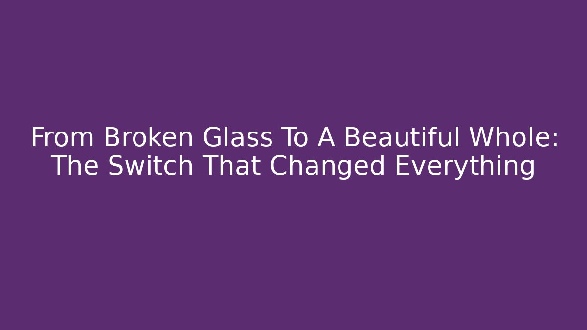 From Broken Glass To A Beautiful Whole: The Switch That Changed Everything