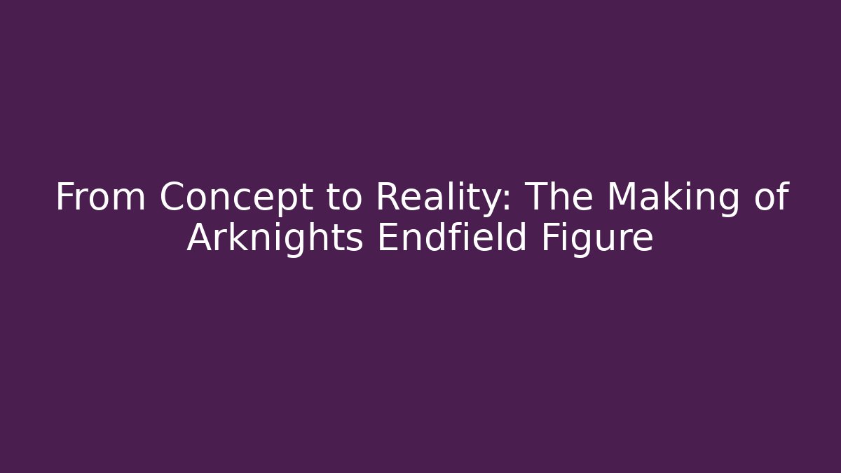From Concept to Reality: The Making of Arknights Endfield Figure - Critter Realm