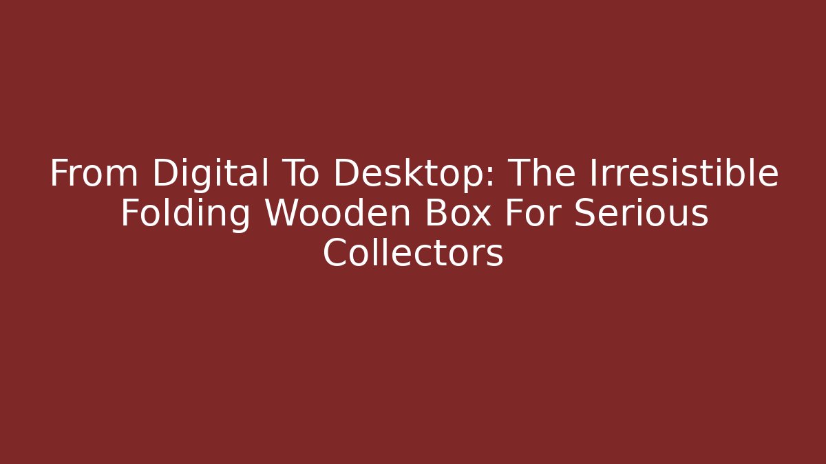 From Digital To Desktop: The Irresistible Folding Wooden Box For Serious Collectors