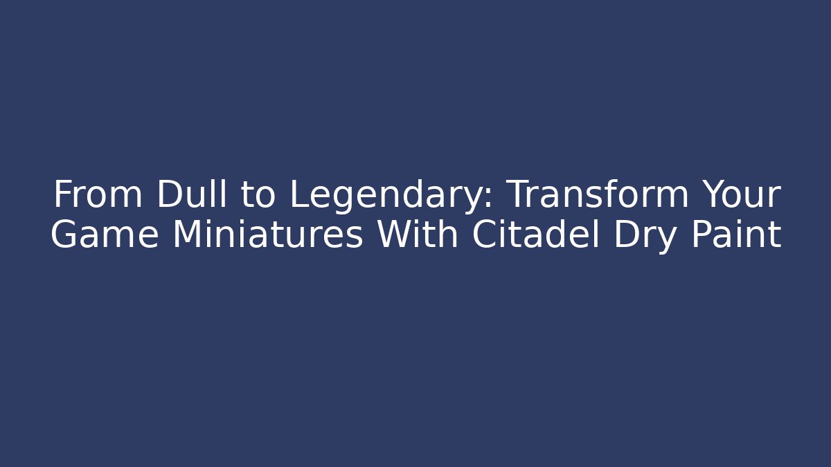 From Dull to Legendary: Transform Your Game Miniatures With Citadel Dry Paint