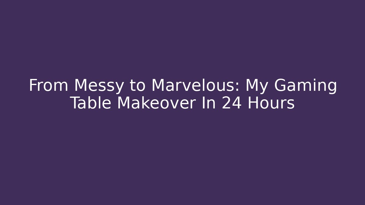 From Messy to Marvelous: My Gaming Table Makeover In 24 Hours