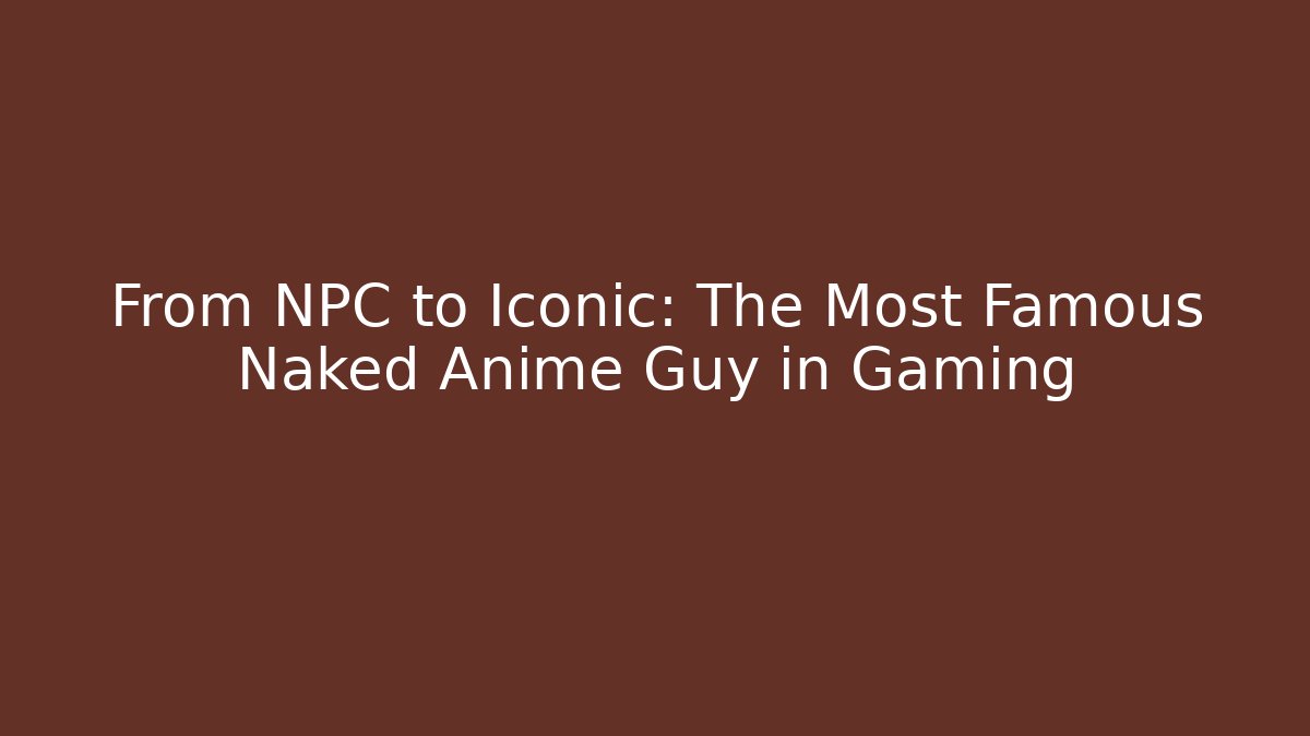From NPC to Iconic: The Most Famous Naked Anime Guy in Gaming