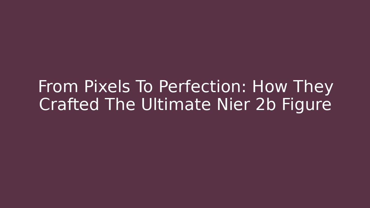 From Pixels To Perfection: How They Crafted The Ultimate Nier 2b Figure