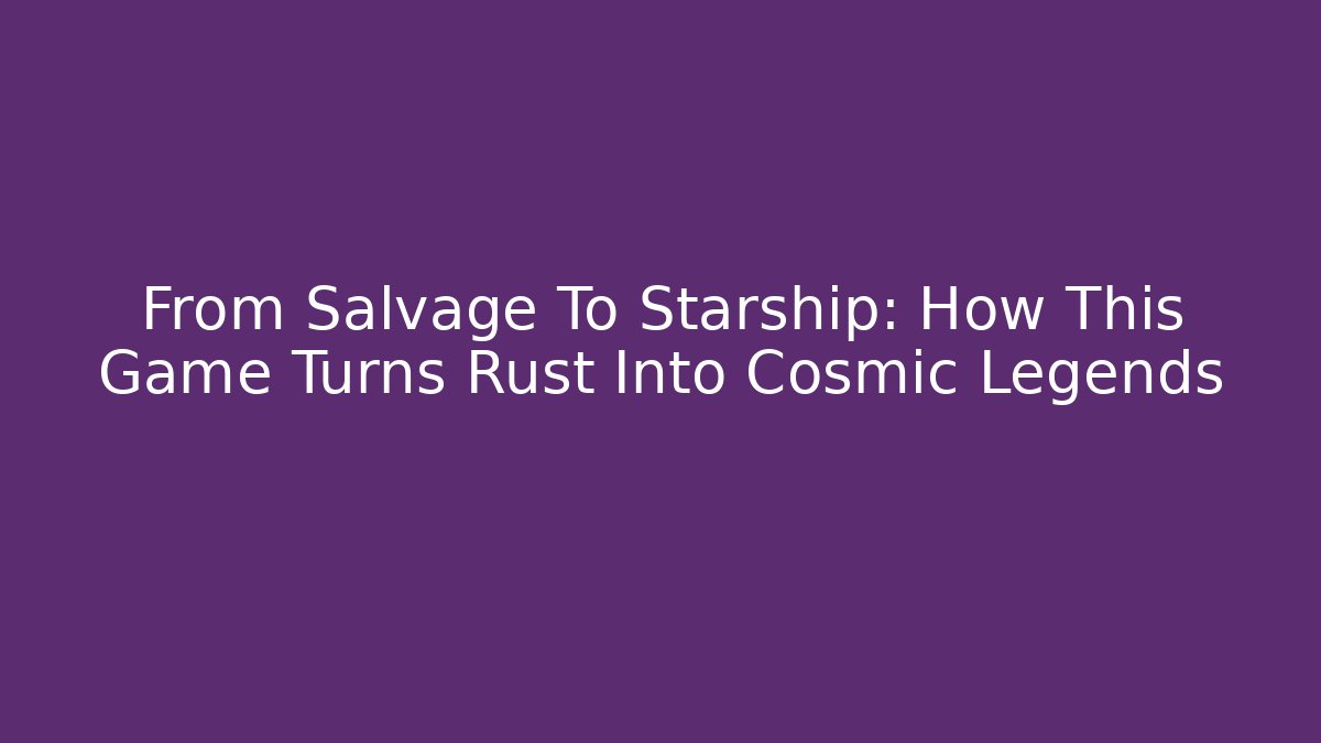 From Salvage To Starship: How This Game Turns Rust Into Cosmic Legends