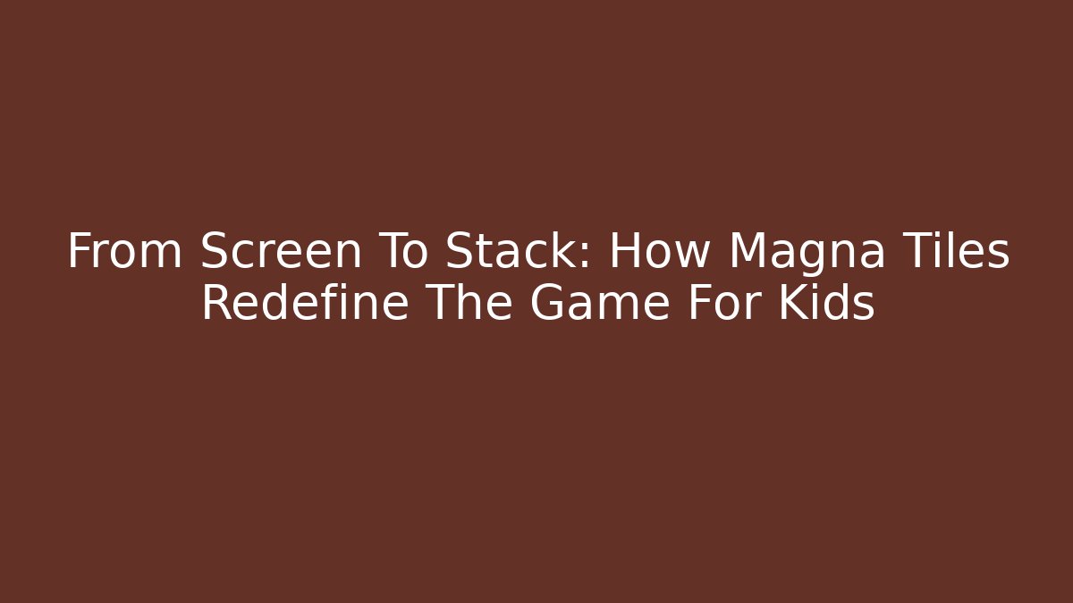 From Screen To Stack: How Magna Tiles Redefine The Game For Kids