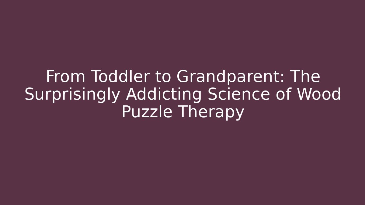 From Toddler to Grandparent: The Surprisingly Addicting Science of Wood Puzzle Therapy