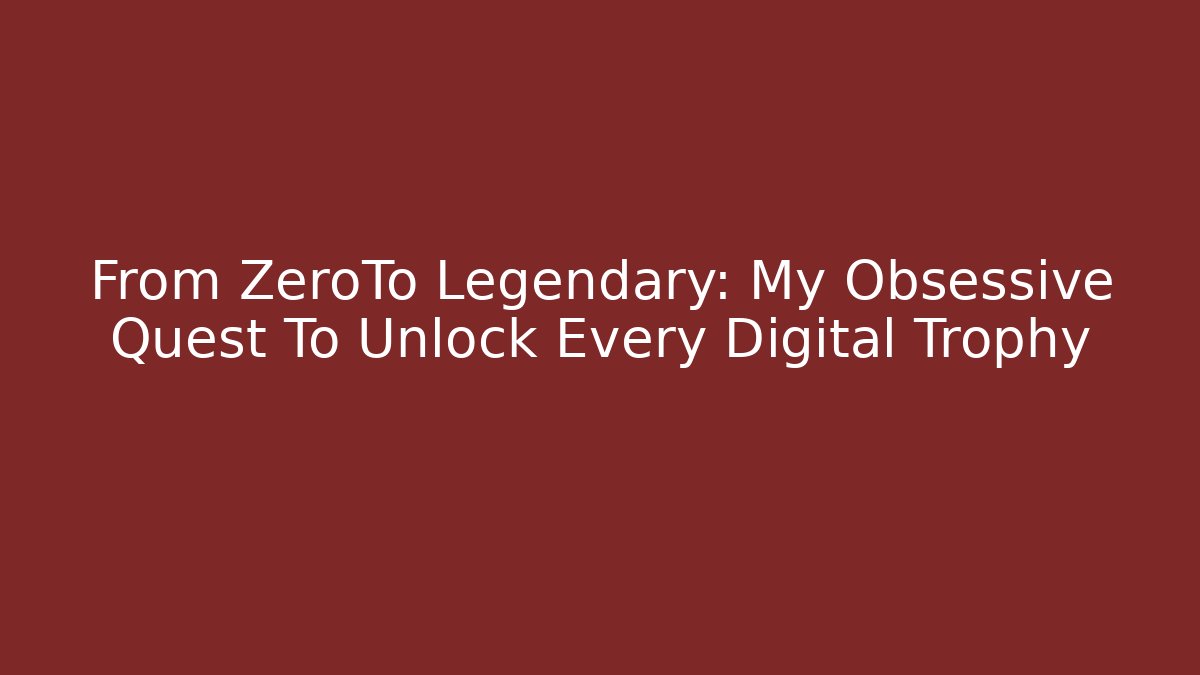 From ZeroTo Legendary: My Obsessive Quest To Unlock Every Digital Trophy