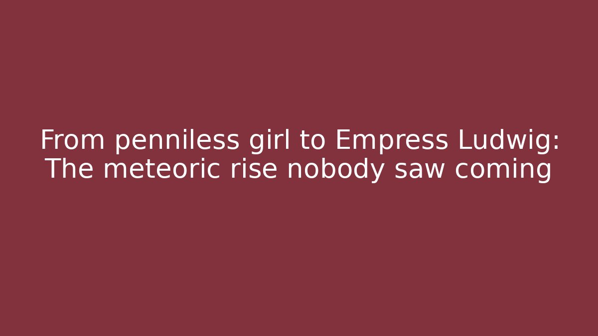 From penniless girl to Empress Ludwig: The meteoric rise nobody saw coming