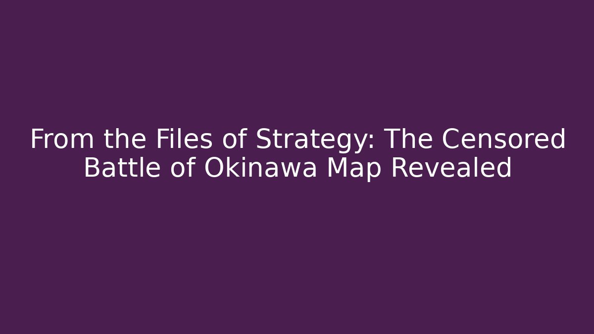From the Files of Strategy: The Censored Battle of Okinawa Map Revealed