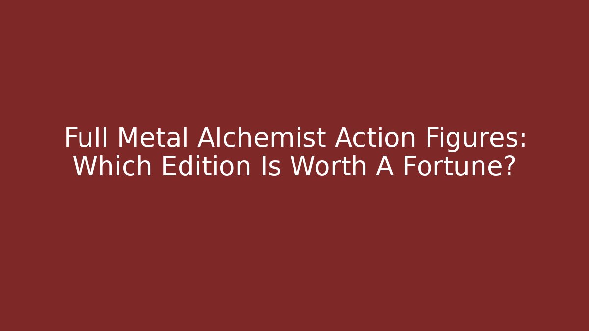 Full Metal Alchemist Action Figures: Which Edition Is Worth A Fortune?