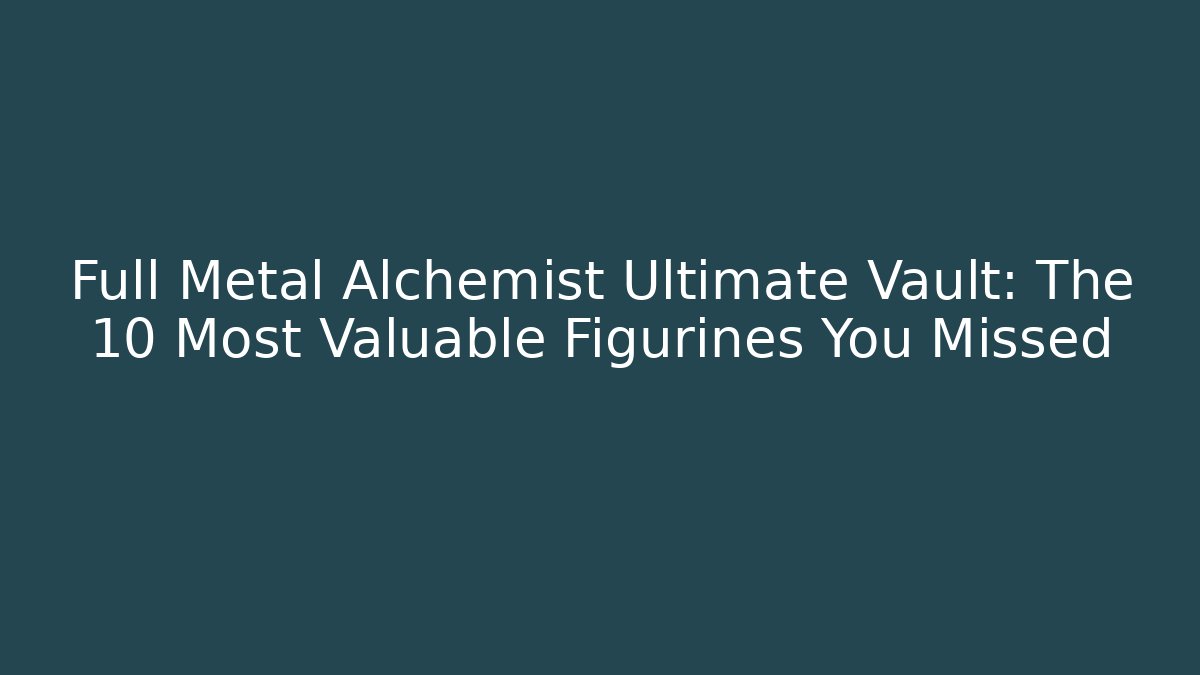 Full Metal Alchemist Ultimate Vault: The 10 Most Valuable Figurines You Missed