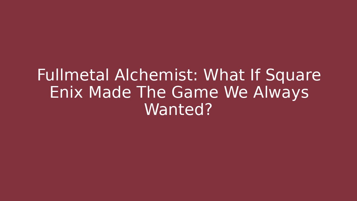 Fullmetal Alchemist: What If Square Enix Made The Game We Always Wanted?