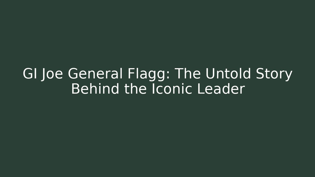GI Joe General Flagg: The Untold Story Behind the Iconic Leader