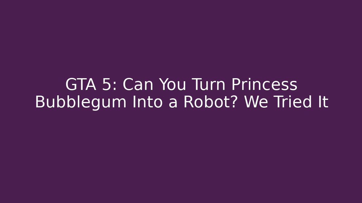 GTA 5: Can You Turn Princess Bubblegum Into a Robot? We Tried It