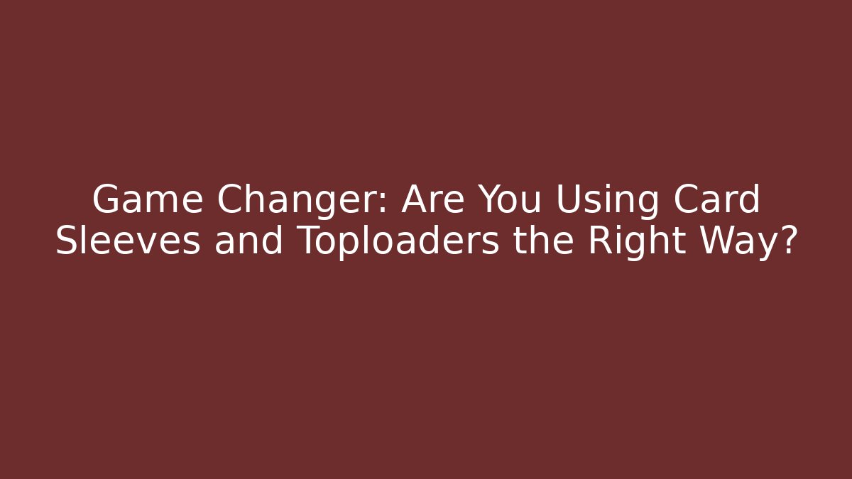 Game Changer: Are You Using Card Sleeves and Toploaders the Right Way?