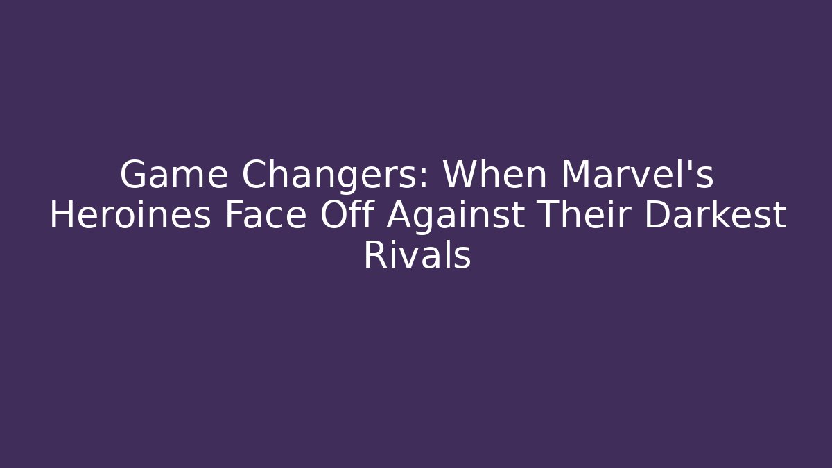 Game Changers: When Marvel's Heroines Face Off Against Their Darkest Rivals