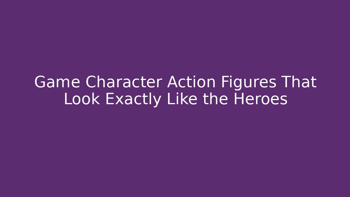 Game Character Action Figures That Look Exactly Like the Heroes