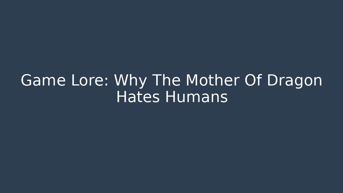 Game Lore: Why The Mother Of Dragon Hates Humans