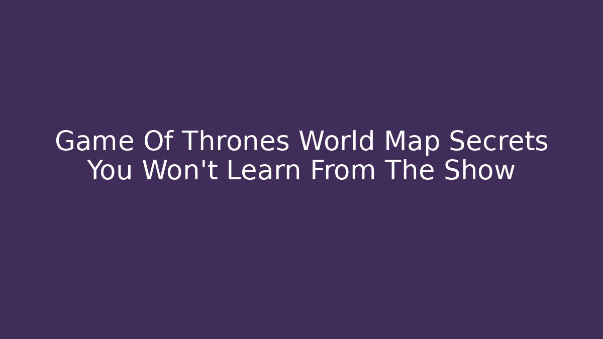 Game Of Thrones World Map Secrets You Won't Learn From The Show