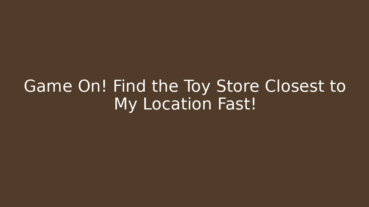 Game On! Find the Toy Store Closest to My Location Fast!