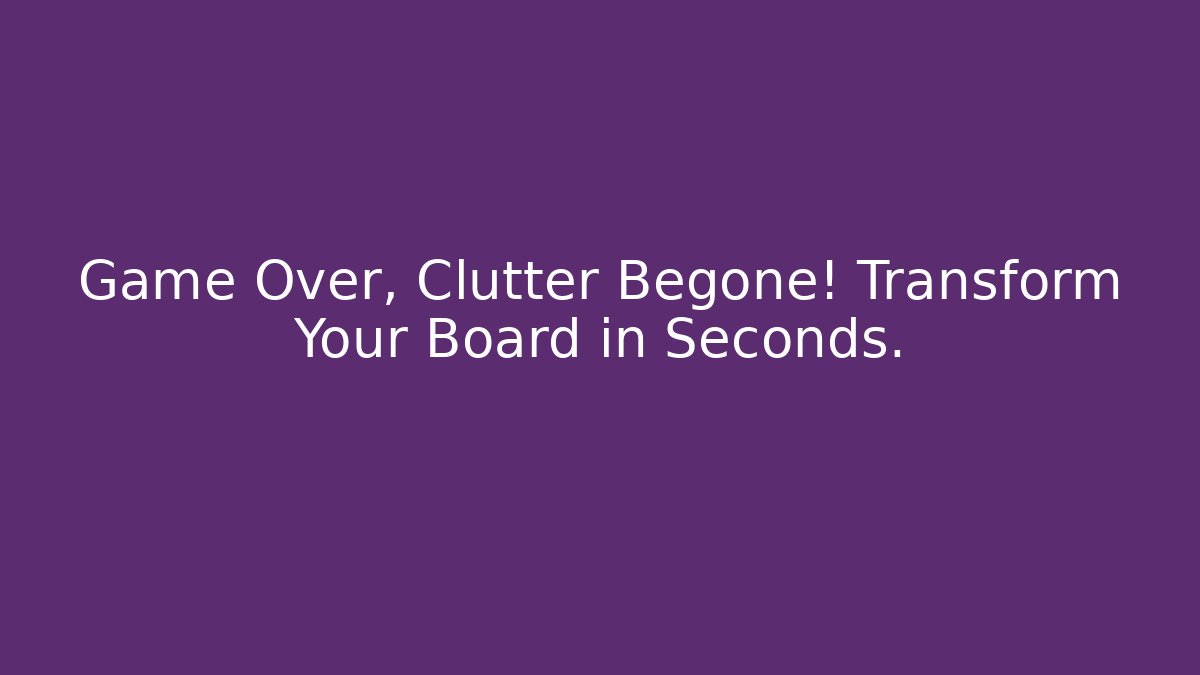 Game Over, Clutter Begone! Transform Your Board in Seconds.