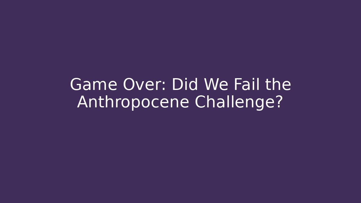 Game Over: Did We Fail the Anthropocene Challenge?