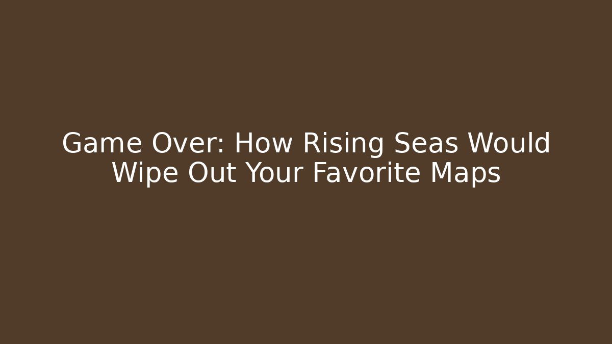 Game Over: How Rising Seas Would Wipe Out Your Favorite Maps