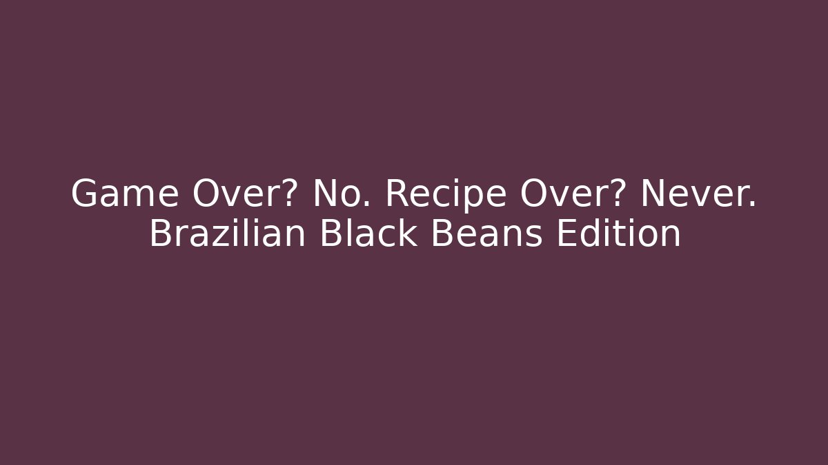 Game Over? No. Recipe Over? Never. Brazilian Black Beans Edition