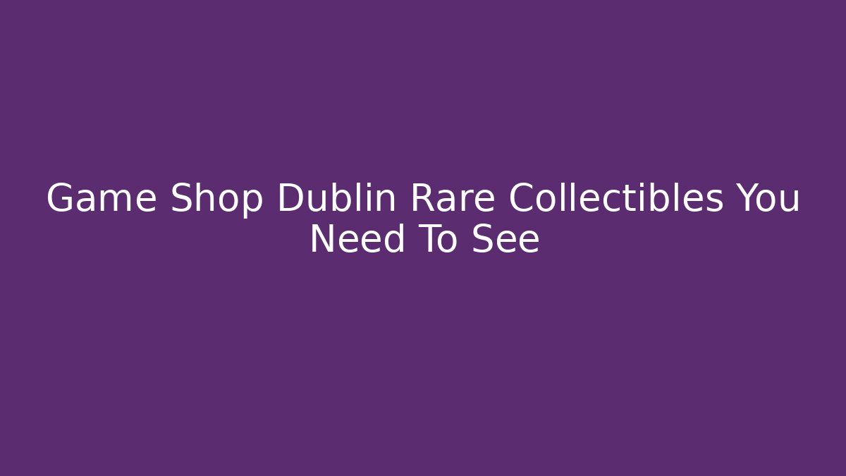 Game Shop Dublin Rare Collectibles You Need To See