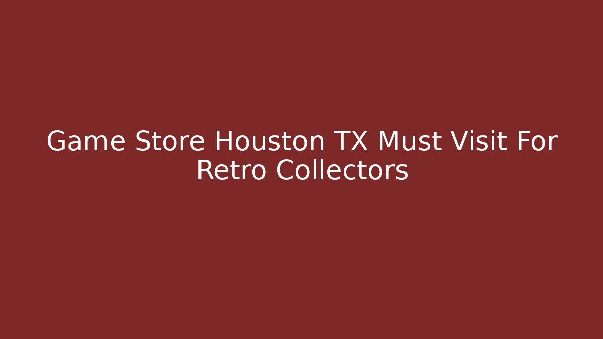Game Store Houston TX Must Visit For Retro Collectors