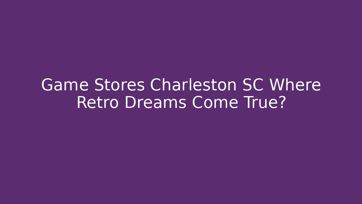 Game Stores Charleston SC Where Retro Dreams Come True?