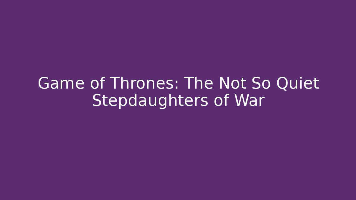Game of Thrones: The Not So Quiet Stepdaughters of War