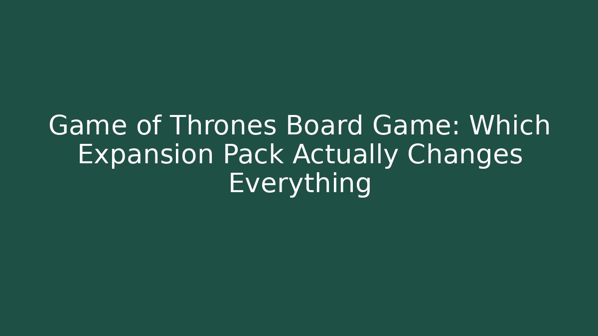 Game of Thrones Board Game: Which Expansion Pack Actually Changes Everything