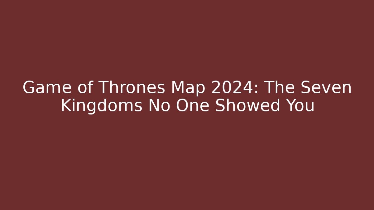 Game of Thrones Map 2024: The Seven Kingdoms No One Showed You