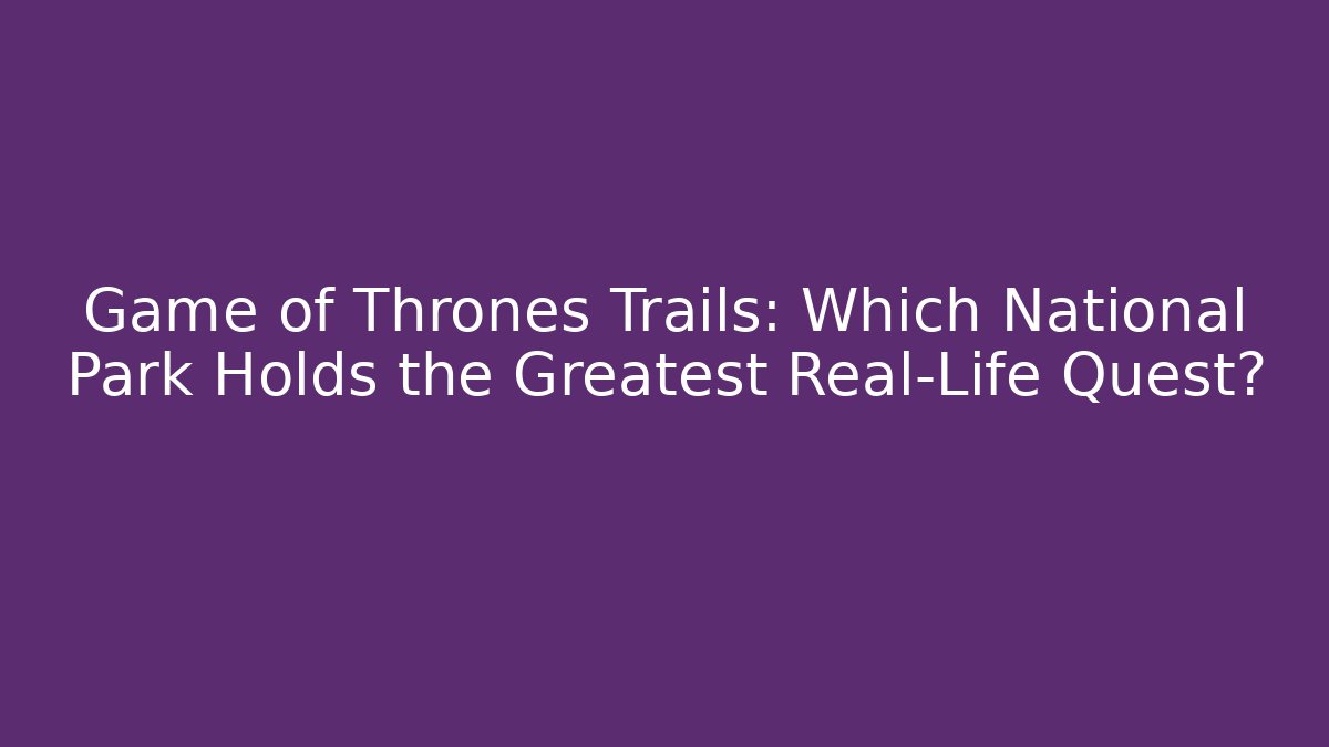 Game of Thrones Trails: Which National Park Holds the Greatest Real-Life Quest?