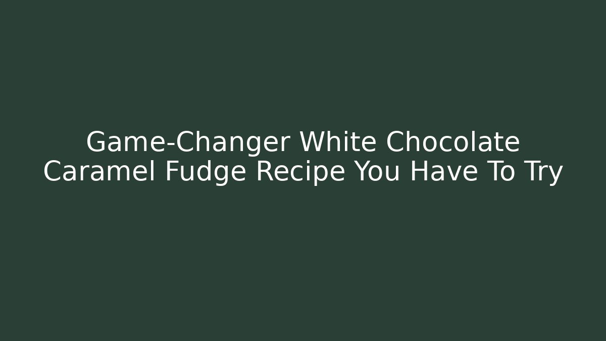 Game-Changer White Chocolate Caramel Fudge Recipe You Have To Try