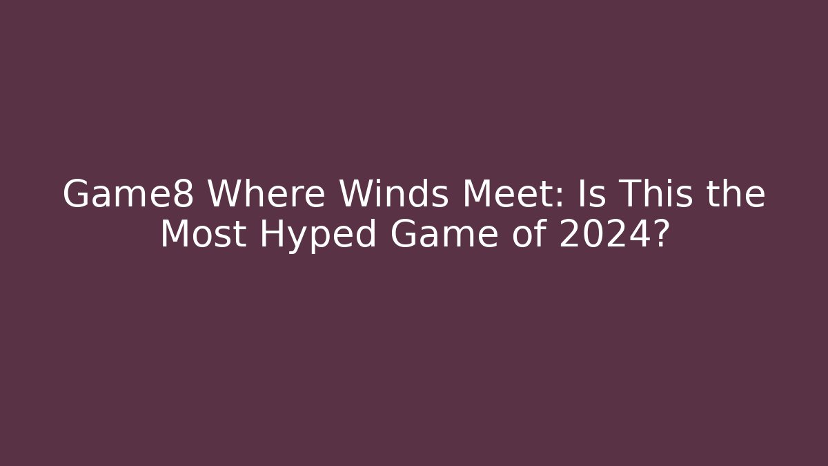 Game8 Where Winds Meet: Is This the Most Hyped Game of 2024?