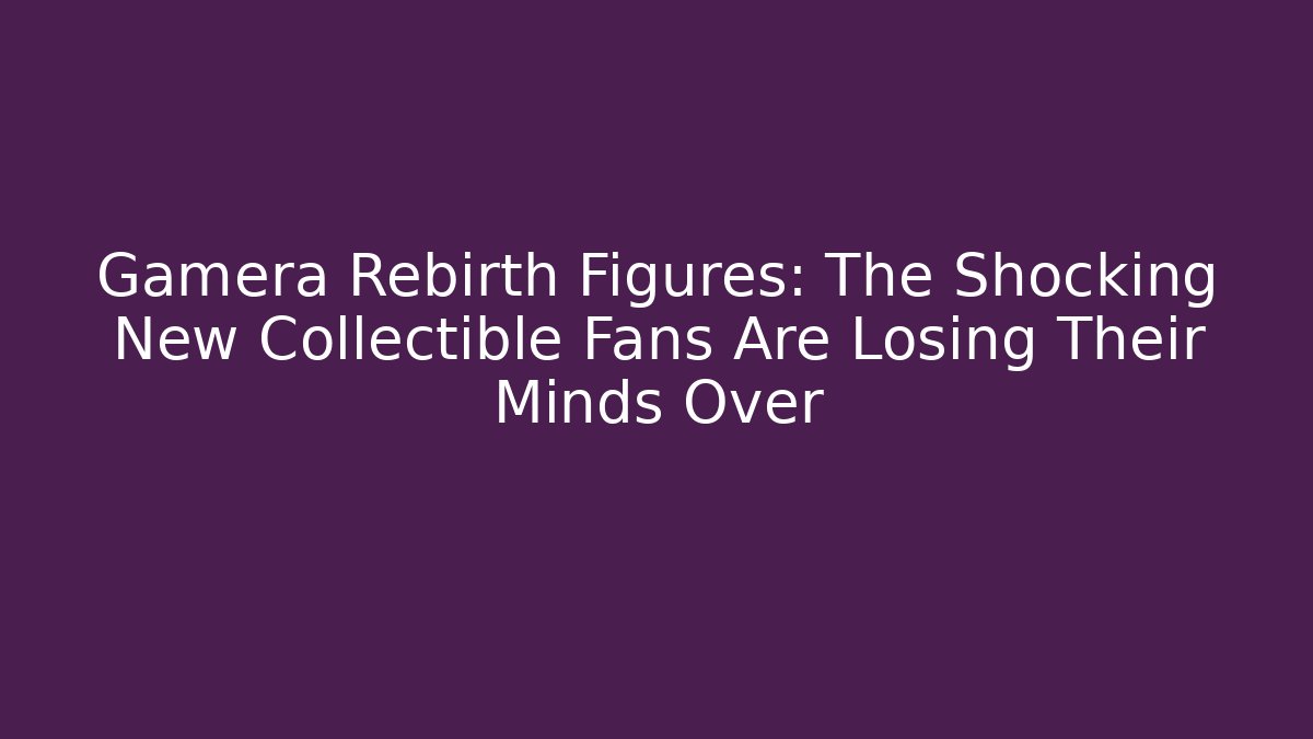 Gamera Rebirth Figures: The Shocking New Collectible Fans Are Losing Their Minds Over