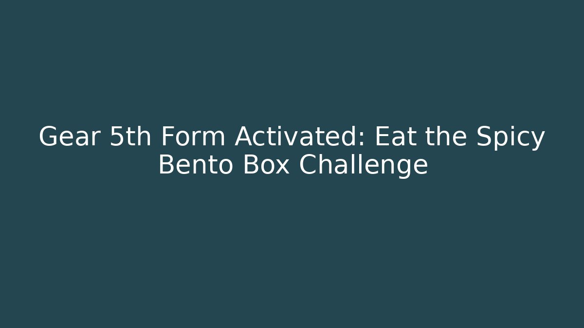 Gear 5th Form Activated: Eat the Spicy Bento Box Challenge