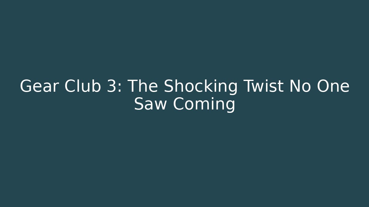 Gear Club 3: The Shocking Twist No One Saw Coming