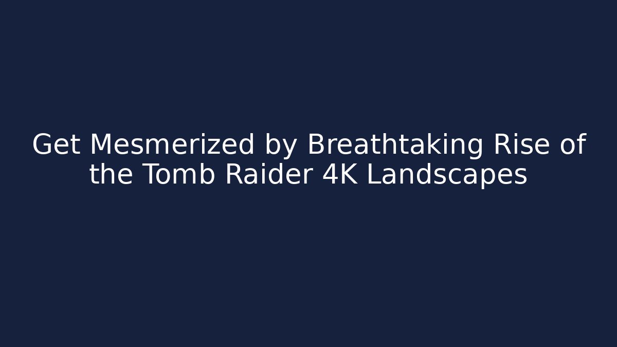 Get Mesmerized by Breathtaking Rise of the Tomb Raider 4K Landscapes