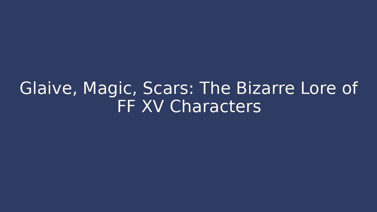 Glaive, Magic, Scars: The Bizarre Lore of FF XV Characters